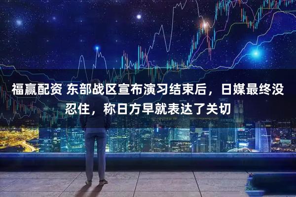 福赢配资 东部战区宣布演习结束后，日媒最终没忍住，称日方早就表达了关切