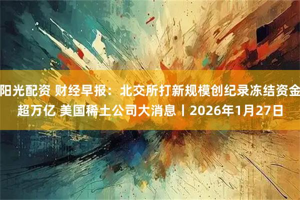 阳光配资 财经早报：北交所打新规模创纪录冻结资金超万亿 美国稀土公司大消息丨2026年1月27日