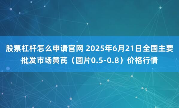 股票杠杆怎么申请官网 2025年6月21日全国主要批发市场黄芪（圆片0.5-0.8）价格行情