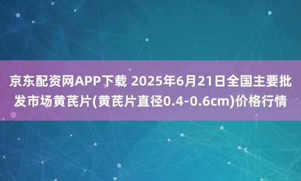 京东配资网APP下载 2025年6月21日全国主要批发市场黄芪片(黄芪片直径0.4-0.6cm)价格行情