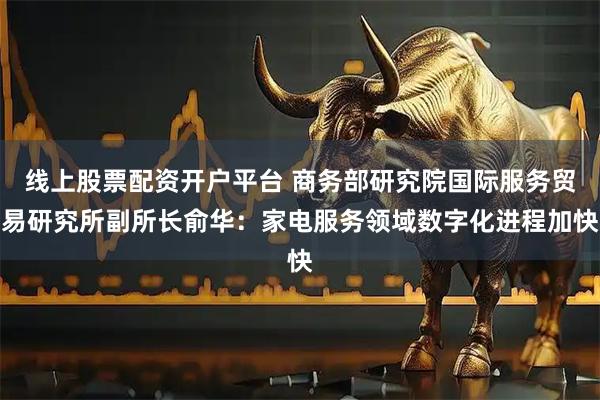 线上股票配资开户平台 商务部研究院国际服务贸易研究所副所长俞华：家电服务领域数字化进程加快