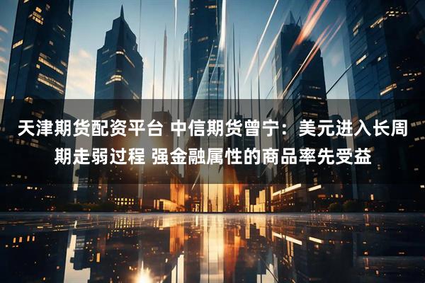 天津期货配资平台 中信期货曾宁：美元进入长周期走弱过程 强金融属性的商品率先受益