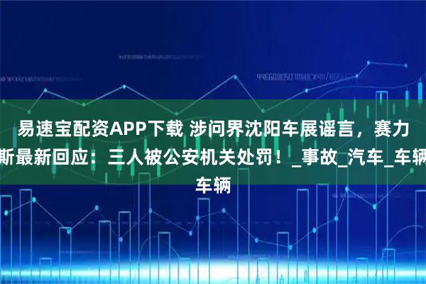 易速宝配资APP下载 涉问界沈阳车展谣言，赛力斯最新回应：三人被公安机关处罚！_事故_汽车_车辆