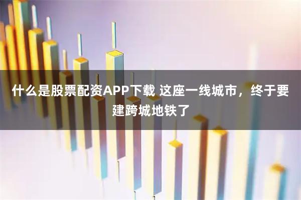 什么是股票配资APP下载 这座一线城市，终于要建跨城地铁了
