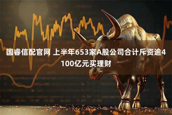 国睿信配官网 上半年653家A股公司合计斥资逾4100亿元买理财