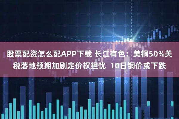 股票配资怎么配APP下载 长江有色：美铜50%关税落地预期加剧定价权担忧  10日铜价或下跌