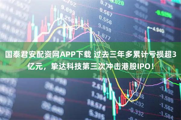 国泰君安配资网APP下载 过去三年多累计亏损超3亿元，挚达科技第三次冲击港股IPO！