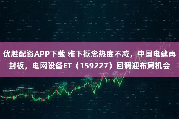 优胜配资APP下载 雅下概念热度不减，中国电建再封板，电网设备ET（159227）回调迎布局机会