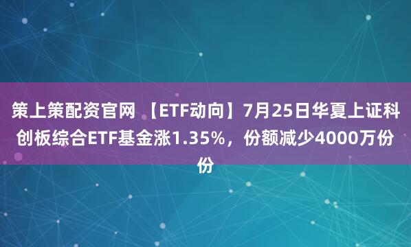 策上策配资官网 【ETF动向】7月25日华夏上证科创板综合ETF基金涨1.35%，份额减少4000万份