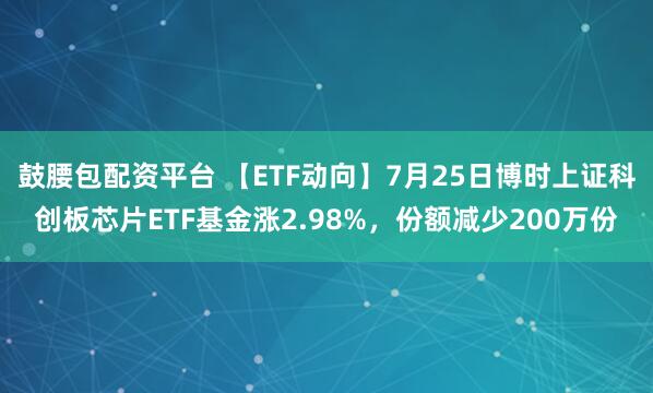鼓腰包配资平台 【ETF动向】7月25日博时上证科创板芯片ETF基金涨2.98%，份额减少200万份