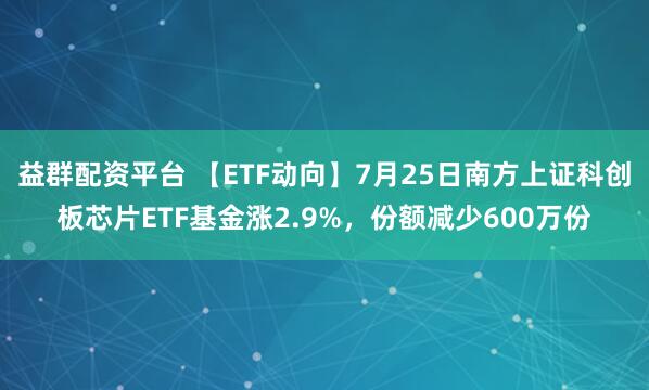 益群配资平台 【ETF动向】7月25日南方上证科创板芯片ETF基金涨2.9%，份额减少600万份