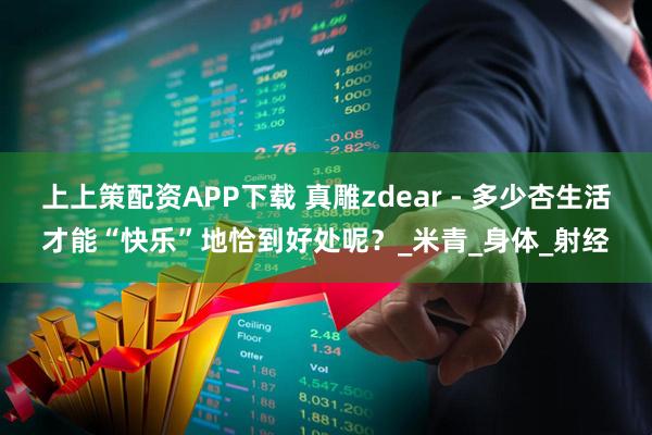 上上策配资APP下载 真雕zdear - 多少杏生活才能“快乐”地恰到好处呢？_米青_身体_射经
