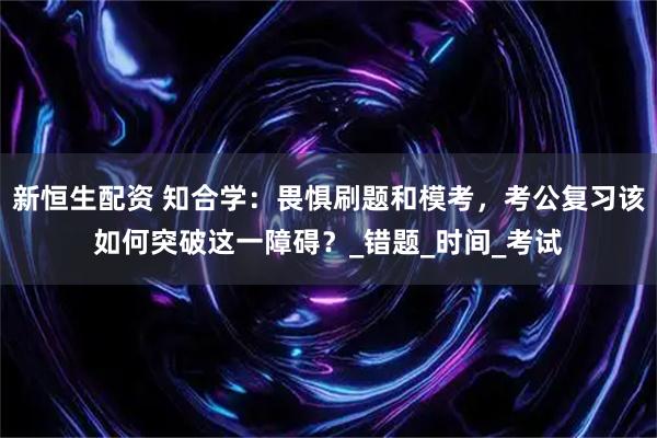 新恒生配资 知合学：畏惧刷题和模考，考公复习该如何突破这一障碍？_错题_时间_考试