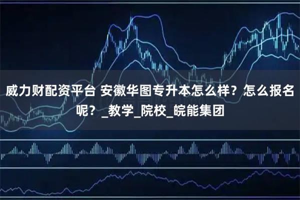 威力财配资平台 安徽华图专升本怎么样？怎么报名呢？_教学_院校_皖能集团
