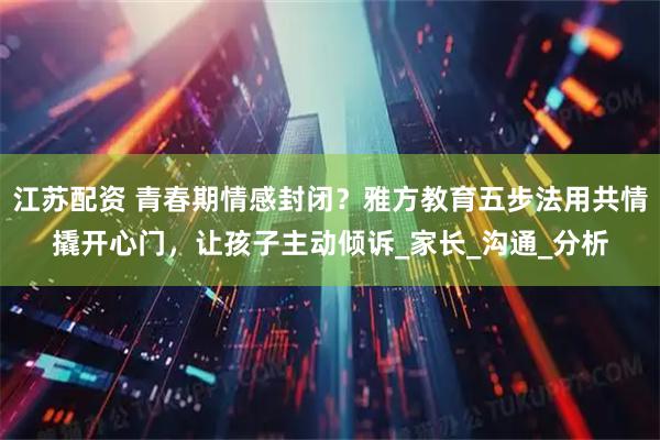 江苏配资 青春期情感封闭？雅方教育五步法用共情撬开心门，让孩子主动倾诉_家长_沟通_分析