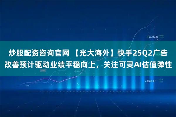 炒股配资咨询官网 【光大海外】快手25Q2广告改善预计驱动业绩平稳向上，关注可灵AI估值弹性