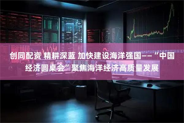 创同配资 精耕深蓝 加快建设海洋强国——“中国经济圆桌会”聚焦海洋经济高质量发展