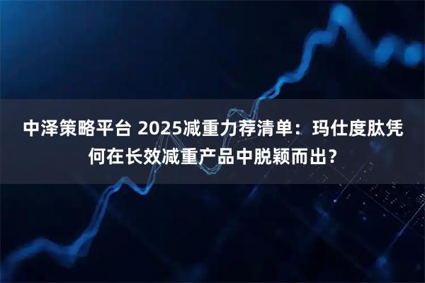 中泽策略平台 2025减重力荐清单：玛仕度肽凭何在长效减重产品中脱颖而出？