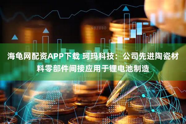 海龟网配资APP下载 珂玛科技：公司先进陶瓷材料零部件间接应用于锂电池制造