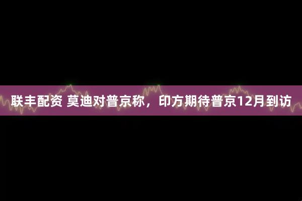 联丰配资 莫迪对普京称,印方期待普京12月到访