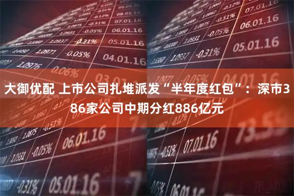 大御优配 上市公司扎堆派发“半年度红包”:深市386家公司中期分红886亿元