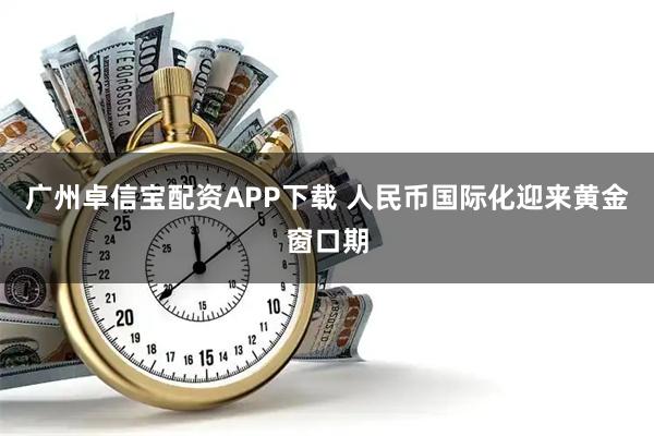 广州卓信宝配资APP下载 人民币国际化迎来黄金窗口期