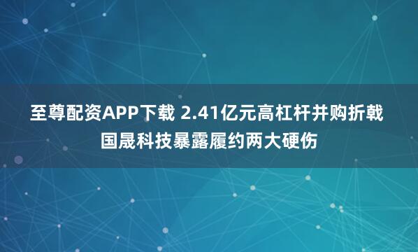 至尊配资APP下载 2.41亿元高杠杆并购折戟 国晟科技暴露履约两大硬伤