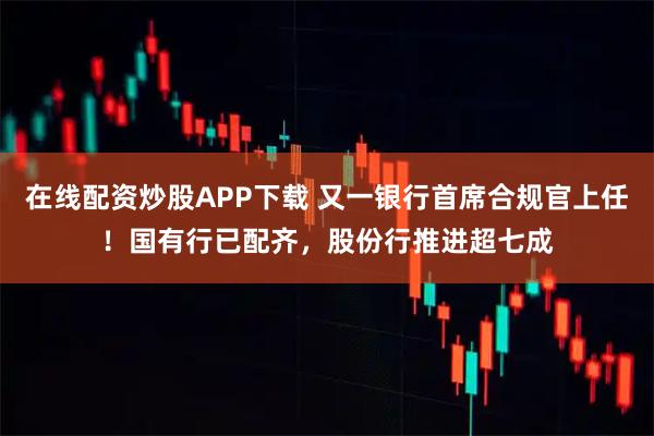 在线配资炒股APP下载 又一银行首席合规官上任!国有行已配齐,股份行推进超七成