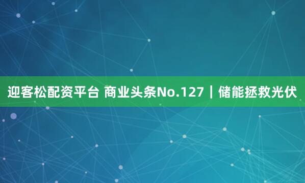 迎客松配资平台 商业头条No.127｜储能拯救光伏